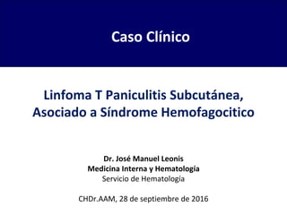 Linfoma T Paniculitis Subcutánea,
Asociado a Síndrome Hemofagocitico
Dr. José Manuel Leonis
Medicina Interna y Hematología
Servicio de Hematología
CHDr.AAM, 28 de septiembre de 2016
Caso Clínico
 