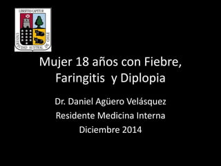 Mujer 18 años con Fiebre,
Faringitis y Diplopia
Dr. Daniel Agüero Velásquez
Residente Medicina Interna
Diciembre 2014
 