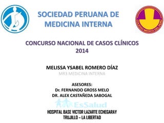 SOCIEDAD PERUANA DE
MEDICINA INTERNA
CONCURSO NACIONAL DE CASOS CLÍNICOS
2014
MELISSA YSABEL ROMERO DÍAZ
MR3 MEDICINA INTERNA
ASESORES:
Dr. FERNANDO GROSS MELO
DR. ALEX CASTAÑEDA SABOGAL
HOSPITAL BASE VICTOR LAZARTE ECHEGARAY
TRUJILLO – LA LIBERTAD
 