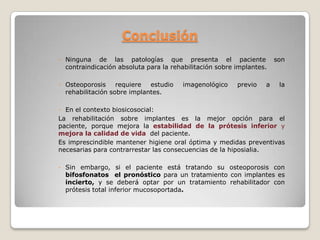 Conclusión
◦ Ninguna de las patologías que presenta el paciente                  son
  contraindicación absoluta para la rehabilitación sobre implantes.

◦ Osteoporosis     requiere  estudio    imagenológico    previo   a    la
  rehabilitación sobre implantes.

◦ En el contexto biosicosocial:
La rehabilitación sobre implantes es la mejor opción para el
paciente, porque mejora la estabilidad de la prótesis inferior y
mejora la calidad de vida del paciente.
Es imprescindible mantener higiene oral óptima y medidas preventivas
necesarias para contrarrestar las consecuencias de la hiposialia.

◦ Sin embargo, si el paciente está tratando su osteoporosis con
  bifosfonatos el pronóstico para un tratamiento con implantes es
  incierto, y se deberá optar por un tratamiento rehabilitador con
  prótesis total inferior mucosoportada.
 