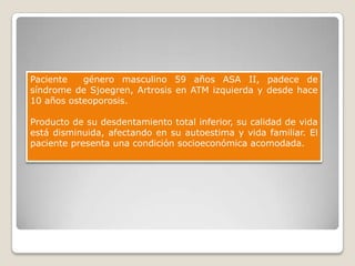 Paciente   género masculino 59 años ASA II, padece de
síndrome de Sjoegren, Artrosis en ATM izquierda y desde hace
10 años osteoporosis.

Producto de su desdentamiento total inferior, su calidad de vida
está disminuida, afectando en su autoestima y vida familiar. El
paciente presenta una condición socioeconómica acomodada.
 