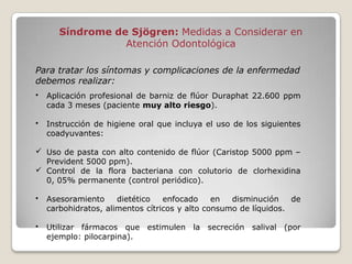 Síndrome de Sjögren: Medidas a Considerar en
                  Atención Odontológica

Para tratar los síntomas y complicaciones de la enfermedad
debemos realizar:
•   Aplicación profesional de barniz de flúor Duraphat 22.600 ppm
    cada 3 meses (paciente muy alto riesgo).

•   Instrucción de higiene oral que incluya el uso de los siguientes
    coadyuvantes:

 Uso de pasta con alto contenido de flúor (Caristop 5000 ppm –
  Prevident 5000 ppm).
 Control de la flora bacteriana con colutorio de clorhexidina
  0, 05% permanente (control periódico).

•   Asesoramiento     dietético   enfocado     en  disminución    de
    carbohidratos, alimentos cítricos y alto consumo de líquidos.

•   Utilizar fármacos que estimulen la secreción salival (por
    ejemplo: pilocarpina).
 