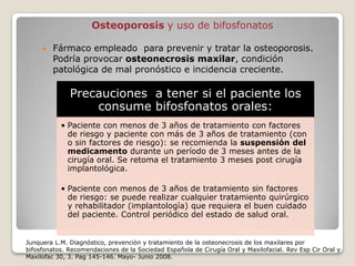 Osteoporosis y uso de bifosfonatos

        Fármaco empleado para prevenir y tratar la osteoporosis.
         Podría provocar osteonecrosis maxilar, condición
         patológica de mal pronóstico e incidencia creciente.

              Precauciones a tener si el paciente los
                  consume bifosfonatos orales:
           • Paciente con menos de 3 años de tratamiento con factores
             de riesgo y paciente con más de 3 años de tratamiento (con
             o sin factores de riesgo): se recomienda la suspensión del
             medicamento durante un período de 3 meses antes de la
             cirugía oral. Se retoma el tratamiento 3 meses post cirugía
             implantológica.

           • Paciente con menos de 3 años de tratamiento sin factores
             de riesgo: se puede realizar cualquier tratamiento quirúrgico
             y rehabilitador (implantología) que requiera el buen cuidado
             del paciente. Control periódico del estado de salud oral.


Junquera L.M. Diagnóstico, prevención y tratamiento de la osteonecrosis de los maxilares por
bifosfonatos. Recomendaciones de la Sociedad Española de Cirugía Oral y Maxilofacial. Rev Esp Cir Oral y
Maxilofac 30, 3. Pag 145-146. Mayo- Junio 2008.
 