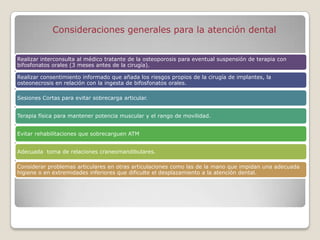 Consideraciones generales para la atención dental


Realizar interconsulta al médico tratante de la osteoporosis para eventual suspensión de terapia con
bifosfonatos orales (3 meses antes de la cirugía).

Realizar consentimiento informado que añada los riesgos propios de la cirugía de implantes, la
osteonecrosis en relación con la ingesta de bifosfonatos orales.

Sesiones Cortas para evitar sobrecarga articular.


Terapia física para mantener potencia muscular y el rango de movilidad.


Evitar rehabilitaciones que sobrecarguen ATM


Adecuada toma de relaciones craneomandibulares.

Considerar problemas articulares en otras articulaciones como las de la mano que impidan una adecuada
higiene o en extremidades inferiores que dificulte el desplazamiento a la atención dental.
 