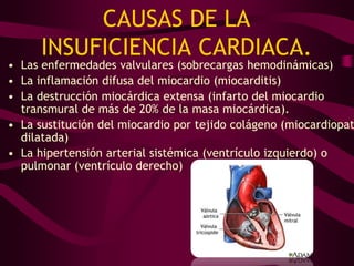 CAUSAS DE LA
      INSUFICIENCIA CARDIACA.
• Las enfermedades valvulares (sobrecargas hemodinámicas)
• La inflamación difusa del miocardio (miocarditis)
• La destrucción miocárdica extensa (infarto del miocardio
  transmural de más de 20% de la masa miocárdica).
• La sustitución del miocardio por tejido colágeno (miocardiopat
  dilatada)
• La hipertensión arterial sistémica (ventrículo izquierdo) o
  pulmonar (ventrículo derecho)
 