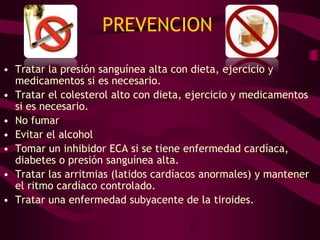 PREVENCION

• Tratar la presión sanguínea alta con dieta, ejercicio y
  medicamentos si es necesario.
• Tratar el colesterol alto con dieta, ejercicio y medicamentos
  si es necesario.
• No fumar
• Evitar el alcohol
• Tomar un inhibidor ECA si se tiene enfermedad cardíaca,
  diabetes o presión sanguínea alta.
• Tratar las arritmias (latidos cardíacos anormales) y mantener
  el ritmo cardíaco controlado.
• Tratar una enfermedad subyacente de la tiroides.
 