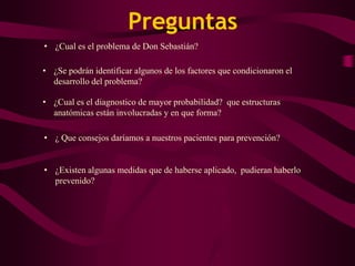 Preguntas
• ¿Cual es el problema de Don Sebastián?

• ¿Se podrán identificar algunos de los factores que condicionaron el
  desarrollo del problema?

• ¿Cual es el diagnostico de mayor probabilidad? que estructuras
  anatómicas están involucradas y en que forma?

• ¿ Que consejos daríamos a nuestros pacientes para prevención?


• ¿Existen algunas medidas que de haberse aplicado, pudieran haberlo
  prevenido?
 