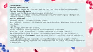 Fisiopatología
Período de incubación
● por lo general es de 3 a 21 días (promedio de 10-12 días) de acuerdo al inóculo ingerido.
Período de invasión activa
● ocurre en una o dos semanas después de la ingestión
● con febrícula seguida de fiebre alta, malestar general, anorexia, mialgias y artralgias, tos,
sequedad de boca y cefalea
Período de estado
● aparece de dos a cuatro semanas de la ingesta
● con fiebre alta persistente, (38.8 – 40.5°C que puede durar hasta 4 semanas sin tratamiento)
● confusión,
● coriza,
● tos, disfagia, dolor torácico, anorexia,
● dolor abdominal, náuseas y vómitos, estreñimiento más que diarrea,
● olor corporal rancio o feculento, pudiendo predominar síntomas de bronquitis
● A la exploración aparece bradicardia con respecto a la temperatura corporal existente,
hepatoesplenomegalia y roseola en cara anterior del tórax, con cultivo positivo de las lesiones
en el 60% de ellas.
● A la exploración aparece bradicardia con respecto a la temperatura corporal existente,
hepatoesplenomegalia y roseola en cara anterior del tórax, con cultivo positivo de las lesiones en
el 60% de ellas.
 