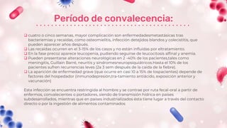 Período de convalecencia:
 cuatro o cinco semanas, mayor complicación son enfermedadesmetastásicas tras
bacteriemias y recaídas, como osteomielitis, infección detejidos blandos y colecistitis, que
pueden aparecer años después.
 Las recaídas ocurren en el 3-15% de los casos y no están influidas por eltratamiento.
 En la fase precoz aparece leucopenia, pudiendo seguirse de leucocitosis alfinal y anemia.
 Pueden presentarse alteraciones neurológicas en 2 -40% de los pacientes,tales como
meningitis, Guillain Barré, neuritis y síndromesneuropsiquiátricos.Hasta el 10% de los
pacientes sufren recurrencias leves (2a 3 sem después de la caída de la fiebre).
 La aparición de enfermedad grave (que ocurre en casi 10 a 15% de lospacientes) depende de
factores del hospedador (inmunodepresión,tra-tamiento antiácido, exposición anterior y
vacunación)
Esta infección se encuentra restringida al hombre y se contrae por ruta fecal-oral a partir de
enfermos, convalecientes o portadores, siendo de transmisión hídrica en países
subdesarrollados, mientras que en países industrializados ésta tiene lugar a través del contacto
directo o por la ingestión de alimentos contaminados
 