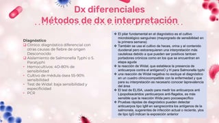 Dx diferenciales
Métodos de dx e interpretación
Diagnóstico
 Clínico: diagnóstico diferencial con
otras causas de fiebre de origen
Desconocido
 Aislamiento de Salmonella Typhi o S.
Paratyphi
• Hemocultivos: 4O-80% de
sensibilidad
• Cultivo de médula ósea 55-90%
sensibilidad
• Test de Widal: baja sensibilidad y
especificidad
• PCR
 El pilar fundamental en el diagnóstico es el cultivo
microbiológico sanguíneo (mayorgrado de sensibilidad en
la primera semana)
 También se usa el cultivo de heces, orina y el contenido
duodenal pero estosrequieren una interpretación más
cautelosa debido a que pueden ser positivos tantoen
portadores crónicos como en los que se encuentran en
etapa aguda
 la reacción de Widal, que establece la presencia de
anticuerpos contra el antígenoO y H para Salmonella typhi
 una reacción de Widal negativa no excluye el diagnóstico
en un cuadro clínicocompatible con la enfermedad y que
para su interpretación es necesario conocer laprevalencia
del área
 El test de ELISA, usado para medir los anticuerpos anti
Lipopolisacáridos yanticuerpos anti-flagelos, es más
sensible que la reacción Wida pero pocoespecífico
 Pruebas rápidas de diagnóstico pueden detectar
anticuerpos tipo IgM en sangrecontra los antígenos de la
salmonela, sugerentes de infección actual o reciente, ylos
de tipo IgG indican la exposición anterior
 