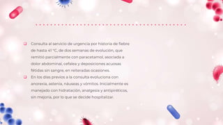  Consulta al servicio de urgencia por historia de fiebre
de hasta 41 °C, de dos semanas de evolución, que
remitió parcialmente con paracetamol, asociada a
dolor abdominal, cefalea y deposiciones acuosas
fétidas sin sangre, en reiteradas ocasiones.
 En los días previos a la consulta evoluciona con
anorexia, astenia, náuseas y vómitos. Inicialmente es
manejado con hidratación, analgesia y antipiréticos,
sin mejoría, por lo que se decide hospitalizar.
 