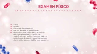 EXAMEN FÍSICO
 Febril
 Palido
 Deshidratado moderada.
 Piel sin lesiones ni adenopatías.
 Abdomen distendido, poco depresible,
doloroso a la palpación profunda y
superficial, con matidez hepática 5 a 6 cm
bajo el reborde costal,, ruidos hidroaéreos
disminuidos y signos de Blumberg ausente
 
