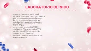 LABORATORIO CLÍNICO
1. proteína C reactiva 14,68 mg/l,
2. hematocrito 25,6%, hemoglobina 9,9
g/dl, volumen corpuscular medio
(VCM) 76,9 fl, concentración de
hemoglobina corpuscular media
(HCM) 27 pg,
3. recuento de leucocitos 11 000
células/mm3 (segmentados 77%,
baciliformes 20%), recuento de
plaquetas 157 000/mm3,
4. velocidad de eritrosedimentación
(VHS) 23 mm/hr,
 