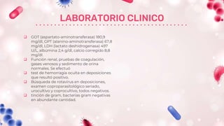 LABORATORIO CLINICO
 GOT (aspartato-aminotransferasa) 180,9
mg/dl, GPT (alanino-aminotransferasa) 67,8
mg/dl, LDH (lactato deshidrogenasa) 497
U/L, albúmina 2,4 g/dl, calcio corregido 8,8
mg/dl.
 Función renal, pruebas de coagulación,
gases venosos y sedimento de orina
normales. Se efectuó
 test de hemorragia oculta en deposiciones
que resultó positivo.
 Búsqueda de rotavirus en deposiciones,
examen coproparasitológico seriado,
urocultivo y coprocultivo, todos negativos.
 tinción de gram, bacterias gram negativas
en abundante cantidad.
 