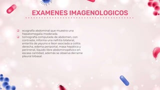 EXAMENES IMAGENOLOGICOS
 ecografía abdominal que muestra una
hepatomegalia moderada.
 tomografía computada de abdomen, con
contraste, informa una nefritis bilateral,
enteritis de yeyuno e íleon asociada a colitis
derecha, edema periportal, masa hepática y
perirrenal, líquido libre abdominopélvico en
escasa cantidad, además se observa derrame
pleural bibasal.
 