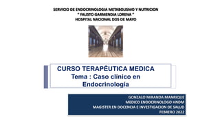 CURSO TERAPÉUTICA MEDICA
Tema : Caso clínico en
Endocrinología
GONZALO MIRANDA MANRIQUE
MEDICO ENDOCRINOLOGO HNDM
MAGISTER EN DOCENCIA E INVESTIGACION DE SALUD
FEBRERO 2022
SERVICIO DE ENDOCRINOLOGIA METABOLISMO Y NUTRICION
“ FAUSTO GARMENDIA LORENA ”
HOSPITAL NACIONAL DOS DE MAYO
 