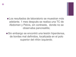 +
 Los resultados de laboratorio se muestran más
adelante. 1 mes después se realiza una TC de
Abdomen y Pelvis, sin contraste, donde no se
observaba pancreatitis;
 Sin embargo se encontró una lesión hiperdensa,
de bordes mal definidos, localizada en el polo
superior del riñón izquierdo.
 