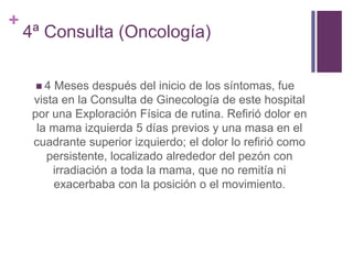 +
4ª Consulta (Oncología)
 4 Meses después del inicio de los síntomas, fue
vista en la Consulta de Ginecología de este hospital
por una Exploración Física de rutina. Refirió dolor en
la mama izquierda 5 días previos y una masa en el
cuadrante superior izquierdo; el dolor lo refirió como
persistente, localizado alrededor del pezón con
irradiación a toda la mama, que no remitía ni
exacerbaba con la posición o el movimiento.
 