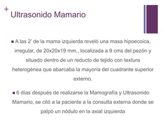 +
Ultrasonido Mamario
 A las 2’ de la mama izquierda reveló una masa hipoecoica,
irregular, de 20x20x19 mm., localizada a 9 cms del pezón y
situado dentro de un reducto de tejido con textura
heterogénea que abarcaba la mayoría del cuadrante superior
externo.
 6 días después de realizarse la Mamografía y Ultrasonido
Mamario, se citó a la paciente a la consulta externa donde se
palpó un nódulo en la axial izquierda
 