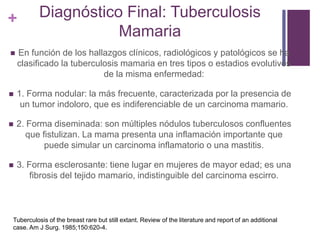 + Diagnóstico Final: Tuberculosis
Mamaria
 En función de los hallazgos clínicos, radiológicos y patológicos se ha
clasificado la tuberculosis mamaria en tres tipos o estadios evolutivos
de la misma enfermedad:
 1. Forma nodular: la más frecuente, caracterizada por la presencia de
un tumor indoloro, que es indiferenciable de un carcinoma mamario.
 2. Forma diseminada: son múltiples nódulos tuberculosos confluentes
que fistulizan. La mama presenta una inflamación importante que
puede simular un carcinoma inflamatorio o una mastitis.
 3. Forma esclerosante: tiene lugar en mujeres de mayor edad; es una
fibrosis del tejido mamario, indistinguible del carcinoma escirro.
Tuberculosis of the breast rare but still extant. Review of the literature and report of an additional
case. Am J Surg. 1985;150:620-4.
 