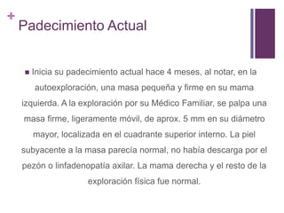 +
Padecimiento Actual
 Inicia su padecimiento actual hace 4 meses, al notar, en la
autoexploración, una masa pequeña y firme en su mama
izquierda. A la exploración por su Médico Familiar, se palpa una
masa firme, ligeramente móvil, de aprox. 5 mm en su diámetro
mayor, localizada en el cuadrante superior interno. La piel
subyacente a la masa parecía normal, no había descarga por el
pezón o linfadenopatía axilar. La mama derecha y el resto de la
exploración física fue normal.
 