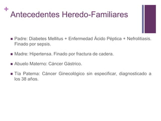 +
Antecedentes Heredo-Familiares
 Padre: Diabetes Mellitus + Enfermedad Ácido Péptica + Nefrolitiasis.
Finado por sepsis.
 Madre: Hipertensa. Finado por fractura de cadera.
 Abuelo Materno: Cáncer Gástrico.
 Tía Paterna: Cáncer Ginecológico sin especificar, diagnosticado a
los 38 años.
 