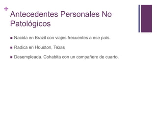 +
Antecedentes Personales No
Patológicos
 Nacida en Brazil con viajes frecuentes a ese país.
 Radica en Houston, Texas
 Desempleada. Cohabita con un compañero de cuarto.
 