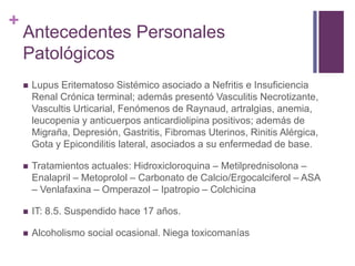 +
Antecedentes Personales
Patológicos
 Lupus Eritematoso Sistémico asociado a Nefritis e Insuficiencia
Renal Crónica terminal; además presentó Vasculitis Necrotizante,
Vascultis Urticarial, Fenómenos de Raynaud, artralgias, anemia,
leucopenia y anticuerpos anticardiolipina positivos; además de
Migraña, Depresión, Gastritis, Fibromas Uterinos, Rinitis Alérgica,
Gota y Epicondilitis lateral, asociados a su enfermedad de base.
 Tratamientos actuales: Hidroxicloroquina – Metilprednisolona –
Enalapril – Metoprolol – Carbonato de Calcio/Ergocalciferol – ASA
– Venlafaxina – Omperazol – Ipatropio – Colchicina
 IT: 8.5. Suspendido hace 17 años.
 Alcoholismo social ocasional. Niega toxicomanías
 