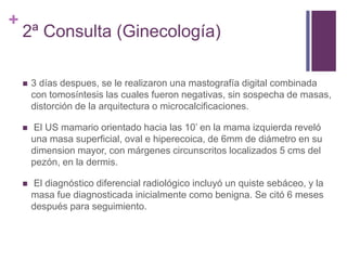 +
2ª Consulta (Ginecología)
 3 días despues, se le realizaron una mastografía digital combinada
con tomosíntesis las cuales fueron negativas, sin sospecha de masas,
distorción de la arquitectura o microcalcificaciones.
 El US mamario orientado hacia las 10’ en la mama izquierda reveló
una masa superficial, oval e hiperecoica, de 6mm de diámetro en su
dimension mayor, con márgenes circunscritos localizados 5 cms del
pezón, en la dermis.
 El diagnóstico diferencial radiológico incluyó un quiste sebáceo, y la
masa fue diagnosticada inicialmente como benigna. Se citó 6 meses
después para seguimiento.
 