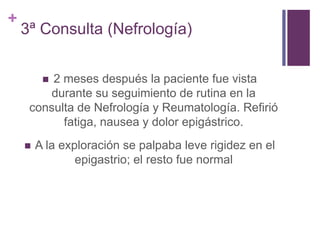 +
3ª Consulta (Nefrología)
 2 meses después la paciente fue vista
durante su seguimiento de rutina en la
consulta de Nefrología y Reumatología. Refirió
fatiga, nausea y dolor epigástrico.
 A la exploración se palpaba leve rigidez en el
epigastrio; el resto fue normal
 