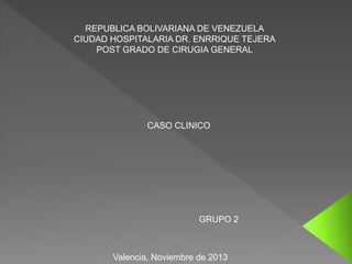 REPUBLICA BOLIVARIANA DE VENEZUELA
CIUDAD HOSPITALARIA DR. ENRRIQUE TEJERA
POST GRADO DE CIRUGIA GENERAL
CASO CLINICO
GRUPO 2
Valencia, Noviembre de 2013
 