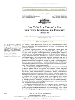 n engl j med 373;22 nejm.org  November 26, 20152162
The new engl and jour nal of medicine
Presentation of Case
Dr. Christopher J. Danford (Medicine): A 76-year-old man with multiple medical prob-
lems was admitted to this hospital because of persistent fever, leukopenia, and
pulmonary infiltrates.
The patient had been generally well until approximately 5 weeks before this
admission, when fever (to a temperature of 38.9°C), chills, cough, night sweats,
diarrhea, fatigue, weakness, and anorexia occurred. Four weeks before this admis-
sion, he was seen by his physician, who noted that he had had a weight loss of
5 kg in the previous 7 months. Urinalysis and cultures of urine and blood were
reportedly negative. A chest radiograph and computed tomographic (CT) scan of
the abdomen and pelvis, obtained without the administration of contrast material,
were reportedly negative and were not available for review. The diarrhea resolved,
but other symptoms persisted. Three weeks before this admission, CT of the chest
reportedly revealed diffuse symmetric fine interstitial reticular lung nodularities,
small pleural effusions, and mild splenomegaly.
Two days later, the patient fell because of profound weakness and was admitted
to another hospital. He had hypertension, hyperlipidemia, chronic obstructive
pulmonary disease, coronary artery disease (with previous bypass grafting), con-
gestive heart failure, peripheral vascular disease (with previous aortofemoral by-
pass surgery), non–insulin-dependent diabetes mellitus, gout, and benign pros-
tatic hypertrophy. He also had transitional-cell carcinoma of the bladder that was
in remission after treatment including bacille Calmette–Guérin (BCG) therapy,
which had most recently been administered 7 months earlier. Medications taken
at home were sitagliptin, metformin, lisinopril, atorvastatin, atenolol, clopidogrel,
finasteride, dutasteride, terazosin, allopurinol, citalopram, folate, a multivitamin,
and ipratropium–albuterol (by inhalation).
On examination, the temperature was 39.9°C, the blood pressure 110/82 mm Hg,
the pulse 86 beats per minute, the respiratory rate 20 breaths per minute, and the
oxygen saturation 93% while the patient was breathing ambient air and 97% while
he was breathing oxygen through a nasal cannula at a rate of 2 liters per minute.
From the Departments of Medicine
(J.L.C., A.M.T.), Radiology (S.M.), and Pa‑
thology (E.J.M.), Massachusetts General
Hospital, and the Departments of Medi‑
cine (J.L.C., A.M.T.), Radiology (S.M.),
and Pathology (E.J.M.), Harvard Medical
School — both in Boston.
N Engl J Med 2015;373:2162-72.
DOI: 10.1056/NEJMcpc1504839
Copyright © 2015 Massachusetts Medical Society.
Founded by Richard C. Cabot
Eric S. Rosenberg, M.D., Editor	 Nancy Lee Harris, M.D., Editor
Jo‑Anne O. Shepard, M.D., Associate Editor	 Alice M. Cort, M.D., Associate Editor
Sally H. Ebeling, Assistant Editor	 Emily K. McDonald, Assistant Editor
Case 37-2015: A 76-Year-Old Man
with Fevers, Leukopenia, and Pulmonary
Infiltrates
Josalyn L. Cho, M.D., Shaunagh McDermott, M.D., Athe M. Tsibris, M.D.,
and Eugene J. Mark, M.D.​​
Case Records of the Massachusetts General Hospital
The New England Journal of Medicine
Downloaded from nejm.org on December 8, 2015. For personal use only. No other uses without permission.
Copyright © 2015 Massachusetts Medical Society. All rights reserved.
 