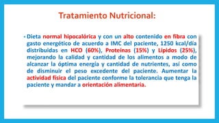 Tratamiento Nutricional:
• Dieta normal hipocalórica y con un alto contenido en fibra con
gasto energético de acuerdo a IMC del paciente, 1250 kcal/día
distribuidas en HCO (60%), Proteínas (15%) y Lípidos (25%),
mejorando la calidad y cantidad de los alimentos a modo de
alcanzar la óptima energía y cantidad de nutrientes, así como
de disminuir el peso excedente del paciente. Aumentar la
actividad física del paciente conforme la tolerancia que tenga la
paciente y mandar a orientación alimentaria.
 