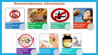 Evitar el
consumo de sal
de mesa.
Consumir
alimentos altos
en fibra
Evitar consumir
bebidas
alcohólicas.
Beber líquidos
abundantes
Seguir horarios
regulares de las
comidas.
Masticar bien
los alimentos.
Evitar tomar
laxantes.
Recomendaciones Alimentarias:
 