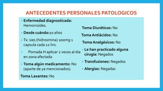 ANTECEDENTES PERSONALES PATOLOGICOS
• Enfermedad diagnosticada:
Hemorroides.
• Desde cuándo:10 años
• Tx: sies (hidrosmina) 200mg 1
capsula cada 12 hrs.
• Pomada H aplicar 2 veces al dia
en zona afectada
• Toma algún medicamento: No
(aparte de ya mencionados).
Toma Laxantes: No
Toma Diuréticos: No
Toma Antiácidos: No
Toma Analgésicos: No
• Le han practicado alguna
cirugía: Negados
• Transfusiones: Negados
• Alergias: Negadas
 