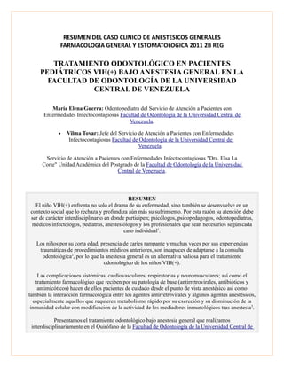 RESUMEN DEL CASO CLINICO DE ANESTESICOS GENERALES 
FARMACOLOGIA GENERAL Y ESTOMATOLOGICA 2011 2B REG 
TRATAMIENTO ODONTOLÓGICO EN PACIENTES 
PEDIÁTRICOS VIH(+) BAJO ANESTESIA GENERAL EN LA 
FACULTAD DE ODONTOLOGÍA DE LA UNIVERSIDAD 
CENTRAL DE VENEZUELA 
María Elena Guerra: Odontopediatra del Servicio de Atención a Pacientes con 
Enfermedades Infectocontagiosas Facultad de Odontología de la Universidad Central de 
Venezuela. 
· Vilma Tovar: Jefe del Servicio de Atención a Pacientes con Enfermedades 
Infectocontagiosas Facultad de Odontología de la Universidad Central de 
Venezuela. 
Servicio de Atención a Pacientes con Enfermedades Infectocontagiosas "Dra. Elsa La 
Corte" Unidad Académica del Postgrado de la Facultad de Odontología de la Universidad 
Central de Venezuela. 
RESUMEN 
El niño VIH(+) enfrenta no solo el drama de su enfermedad, sino también se desenvuelve en un 
contexto social que lo rechaza y profundiza aún más su sufrimiento. Por esta razón su atención debe 
ser de carácter interdisciplinario en donde participen; psicólogos, psicopedagogos, odontopediatras, 
médicos infectologos, pediatras, anestesiólogos y los profesionales que sean necesarios según cada 
caso individual1. 
Los niños por su corta edad, presencia de caries rampante y muchas veces por sus experiencias 
traumáticas de procedimientos médicos anteriores, son incapaces de adaptarse a la consulta 
odontológica2, por lo que la anestesia general es un alternativa valiosa para el tratamiento 
odontológico de los niños VIH(+). 
Las complicaciones sistémicas, cardiovasculares, respiratorias y neuromusculares; así como el 
tratamiento farmacológico que reciben por su patología de base (antirretrovirales, antibióticos y 
antimicóticos) hacen de ellos pacientes de cuidado desde el punto de vista anestésico así como 
también la interacción farmacológica entre los agentes antirretrovirales y algunos agentes anestésicos, 
especialmente aquellos que requieren metabolismo rápido por su excreción y su disminución de la 
inmunidad celular con modificación de la actividad de los mediadores inmunológicos tras anestesia3. 
Presentamos el tratamiento odontológico bajo anestesia general que realizamos 
interdisciplinariamente en el Quirófano de la Facultad de Odontología de la Universidad Central de 
 