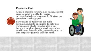 Presentación:
Acude a nuestra consulta una paciente de 22
años de edad en silla de ruedas
,acompañada de su hermano de 24 años, por
presentar cuadro gripal.
La consulta se desarrolla con total
normalidad, hasta que antes de salir nos
comenta que ella le escucha algo a su
hermano en el pecho cuando el la ayuda a
movilizarse desde la silla, y cuando ya no la
esta cargando ya no le escucha nada.
 