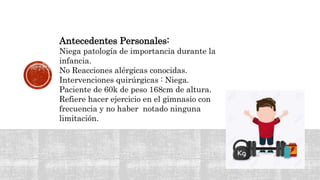 Antecedentes Personales:
Niega patología de importancia durante la
infancia.
No Reacciones alérgicas conocidas.
Intervenciones quirúrgicas : Niega.
Paciente de 60k de peso 168cm de altura.
Refiere hacer ejercicio en el gimnasio con
frecuencia y no haber notado ninguna
limitación.
 