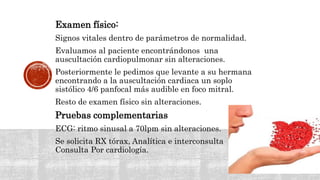 Examen físico:
Signos vitales dentro de parámetros de normalidad.
Evaluamos al paciente encontrándonos una
auscultación cardiopulmonar sin alteraciones.
Posteriormente le pedimos que levante a su hermana
encontrando a la auscultación cardiaca un soplo
sistólico 4/6 panfocal más audible en foco mitral.
Resto de examen físico sin alteraciones.
Pruebas complementarias
ECG: ritmo sinusal a 70lpm sin alteraciones.
Se solicita RX tórax, Analítica e interconsulta
Consulta Por cardiología.
 