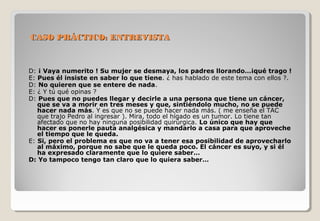 CCAASSOO PPRRÁÁCCTTIICCOO:: EENNTTRREEVVIISSTTAA 
D: ¡ Vaya numerito ! Su mujer se desmaya, los padres llorando…¡qué trago ! 
E: Pues él insiste en saber lo que tiene. ¿ has hablado de este tema con ellos ?. 
D: No quieren que se entere de nada. 
E: ¿ Y tú qué opinas ? 
D: Pues que no puedes llegar y decirle a una persona que tiene un cáncer, 
que se va a morir en tres meses y que, sintiéndolo mucho, no se puede 
hacer nada más. Y es que no se puede hacer nada más. ( me enseña el TAC 
que trajo Pedro al ingresar ). Mira, todo el hígado es un tumor. Lo tiene tan 
afectado que no hay ninguna posibilidad quirúrgica. Lo único que hay que 
hacer es ponerle pauta analgésica y mandarlo a casa para que aproveche 
el tiempo que le queda. 
E: Si, pero el problema es que no va a tener esa posibilidad de aprovecharlo 
al máximo, porque no sabe que le queda poco. El cáncer es suyo, y si él 
ha expresado claramente que lo quiere saber… 
D: Yo tampoco tengo tan claro que lo quiera saber… 
 