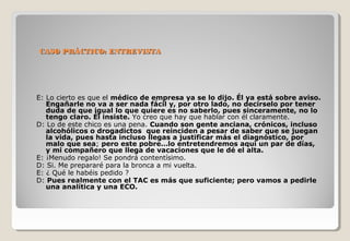 CASO PPRRÁÁCCTTIICCOO:: EENNTTRREEVVIISSTTAA 
E: Lo cierto es que el médico de empresa ya se lo dijo. Él ya está sobre aviso. 
Engañarle no va a ser nada fácil y, por otro lado, no decírselo por tener 
duda de que igual lo que quiere es no saberlo, pues sinceramente, no lo 
tengo claro. Él insiste. Yo creo que hay que hablar con él claramente. 
D: Lo de este chico es una pena. Cuando son gente anciana, crónicos, incluso 
alcohólicos o drogadictos que reinciden a pesar de saber que se juegan 
la vida, pues hasta incluso llegas a justificar más el diagnóstico, por 
malo que sea; pero este pobre…lo entretendremos aquí un par de días, 
y mi compañero que llega de vacaciones que le dé el alta. 
E: ¡Menudo regalo! Se pondrá contentísimo. 
D: Si. Me prepararé para la bronca a mi vuelta. 
E: ¿ Qué le habéis pedido ? 
D: Pues realmente con el TAC es más que suficiente; pero vamos a pedirle 
una analítica y una ECO. 
 