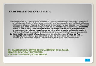 CASO PRÁCTICO: ENTREVISTA 
Libré unos días y , cuando volví al servicio, Pedro ya no estaba ingresado. Pregunté 
al médico que le dio el alta, y me comentó que su compañera le había dejado una 
nota sobre el caso. Reunió a Pedro junto a su mujer y a sus padres y se lo explicó 
diciendo que todo era una complicación de su hepatitis poco corriente. El mismo 
médico me lo describió con palabras de discurso técnico previamente 
preparado, con el que parece que se dice algo y nadie entiende nada. A 
Pedro se le derivó a consulta ambulatoria para seguimiento de pauta analgésica. 
La impresión que sacó el médico que le dio el alta es que Pedro se fue 
tranquilo por no tener que operarse, y por no estar claro que lo del tumor 
tuviera que ver con su hígado. Había que esperar para ver su evolución. 
EN: CUADERNOS DEL CENTRO DE HUMANIZACIÓN DDEE LLAA SSAALLUUDD.. 
RREELLAACCIIÓÓNN DDEE AAYYUUDDAA YY EENNFFEERRMMEERRÍÍAA.. 
JJOOSSÉÉ CCAARRLLOOSS BBEERRMMEEJJOO;; RROOSSAA CCAARRAABBIIAASS.. 
 