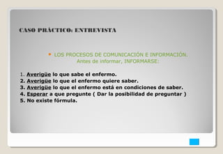 CASO PRÁCTICO: ENTREVISTA 
 LOS PROCESOS DE COMUNICACIÓN E INFORMACIÓN. 
Antes de informar, INFORMARSE: 
1. Averigüe lo que sabe el enfermo. 
2. Averigüe lo que el enfermo quiere saber. 
3. Averigüe lo que el enfermo está en condiciones de saber. 
4. Esperar a que pregunte ( Dar la posibilidad de preguntar ) 
5. No existe fórmula. 
 