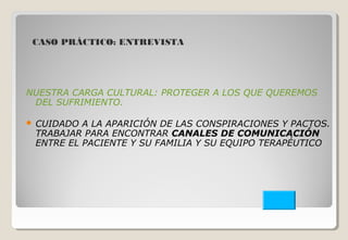 CASO PRÁCTICO: ENTREVISTA 
NUESTRA CARGA CULTURAL: PROTEGER A LOS QUE QUEREMOS 
DEL SUFRIMIENTO. 
 CUIDADO A LA APARICIÓN DE LAS CONSPIRACIONES Y PACTOS. 
TRABAJAR PARA ENCONTRAR CANALES DE COMUNICACIÓN 
ENTRE EL PACIENTE Y SU FAMILIA Y SU EQUIPO TERAPÉUTICO 
 