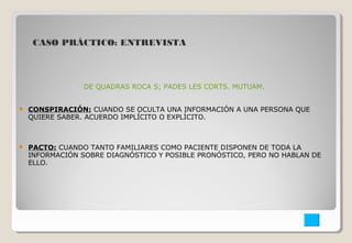 CASO PRÁCTICO: ENTREVISTA 
DE QUADRAS ROCA S; PADES LES CORTS. MUTUAM. 
 CONSPIRACIÓN: CUANDO SE OCULTA UNA INFORMACIÓN A UNA PERSONA QUE 
QUIERE SABER. ACUERDO IMPLÍCITO O EXPLÍCITO. 
 PACTO: CUANDO TANTO FAMILIARES COMO PACIENTE DISPONEN DE TODA LA 
INFORMACIÓN SOBRE DIAGNÓSTICO Y POSIBLE PRONÓSTICO, PERO NO HABLAN DE 
ELLO. 
 