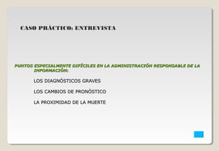 CASO PRÁCTICO: ENTREVISTA 
PUNTOS ESPECIALMENTE DIFÍCILES EN LA ADMINISTRACIÓN RREESSPPOONNSSAABBLLEE DDEE LLAA 
IINNFFOORRMMAACCIIÓÓNN:: 
LLOOSS DDIIAAGGNNÓÓSSTTIICCOOSS GGRRAAVVEESS 
LLOOSS CCAAMMBBIIOOSS DDEE PPRROONNÓÓSSTTIICCOO 
LLAA PPRROOXXIIMMIIDDAADD DDEE LLAA MMUUEERRTTEE 
 