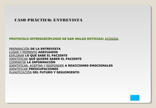 CASO PRÁCTICO: ENTREVISTA 
PROTOCOLO INTERDISCIPLINAR DE DDAARR MMAALLAASS NNOOTTIICCIIAASS:: AACCOOGGIIDDAA 
PPRREEPPAARRAACCIIÓÓNN DDEE LLAA EENNTTRREEVVIISSTTAA 
LLUUGGAARR YY MMOOMMEENNTTOO AADDEECCUUAADDOOSS 
EEXXPPLLOORRAARR LLOO QQUUEE SSAABBEE EELL PPAACCIIEENNTTEE 
IIDDEENNTTIIFFIICCAARR QQUUÉÉ QQUUIIEERREE SSAABBEERR EELL PPAACCIIEENNTTEE 
CCOOMMPPAARRTTIIRR LLAA IINNFFOORRMMAACCIIÓÓNN 
IIDDEENNTTIIFFIICCAARR,, AACCEEPPTTAARR YY RREESSPPOONNDDEERR AA RREEAACCCCIIOONNEESS EEMMOOCCIIOONNAALLEESS 
IIDDEENNTTIIFFIICCAARR PPRREEOOCCUUPPAACCIIOONNEESS 
PPLLAANNIIFFIICCAACCIIÓÓNN DDEELL FFUUTTUURROO YY SSEEGGUUIIMMIIEENNTTOO 
 