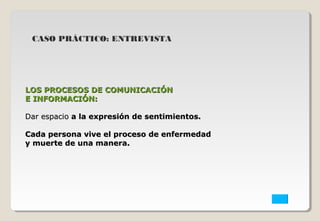 CASO PRÁCTICO: ENTREVISTA 
LOS PPRROOCCEESSOOSS DDEE CCOOMMUUNNIICCAACCIIÓÓNN 
EE IINNFFOORRMMAACCIIÓÓNN:: 
DDaarr eessppaacciioo aa llaa eexxpprreessiióónn ddee sseennttiimmiieennttooss.. 
CCaaddaa ppeerrssoonnaa vviivvee eell pprroocceessoo ddee eennffeerrmmeeddaadd 
yy mmuueerrttee ddee uunnaa mmaanneerraa.. 
 