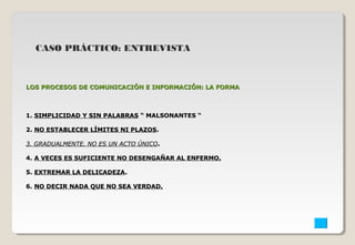 CASO PRÁCTICO: ENTREVISTA 
LOS PROCESOS DE COMUNICACIÓN EE IINNFFOORRMMAACCIIÓÓNN:: LLAA FFOORRMMAA 
11.. SSIIMMPPLLIICCIIDDAADD YY SSIINN PPAALLAABBRRAASS ““ MMAALLSSOONNAANNTTEESS ““ 
22.. NNOO EESSTTAABBLLEECCEERR LLÍÍMMIITTEESS NNII PPLLAAZZOOSS.. 
33.. GGRRAADDUUAALLMMEENNTTEE.. NNOO EESS UUNN AACCTTOO ÚÚNNIICCOO.. 
44.. AA VVEECCEESS EESS SSUUFFIICCIIEENNTTEE NNOO DDEESSEENNGGAAÑÑAARR AALL EENNFFEERRMMOO.. 
55.. EEXXTTRREEMMAARR LLAA DDEELLIICCAADDEEZZAA.. 
66.. NNOO DDEECCIIRR NNAADDAA QQUUEE NNOO SSEEAA VVEERRDDAADD.. 
 