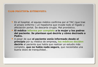 CASO PPRRÁÁCCTTIICCOO:: EENNTTRREEVVIISSTTAA 
 En el hospital, el equipo médico confirma por el TAC (que trae 
el propio enfermo ) un hepatoma que invade todo el hígado y 
afectación portal. Se descarta cirugía. Mal pronóstico. 
 El médico informa por completo a la mujer y los padres 
del paciente. Se plantean qué decirle y cómo decírselo a 
Pedro. 
 A pesar de que el paciente venía informado desde el 
principio por su médico de empresa, los médicos deciden 
decirle al paciente que había que realizar un estudio más 
completo, que no había nada seguro, que necesitaba una 
buena dosis de tranquilidad… 
 